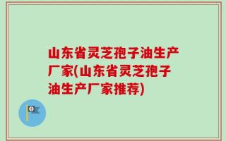 山东省灵芝孢子油生产厂家(山东省灵芝孢子油生产厂家推荐)