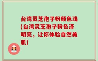 台湾灵芝孢子粉颜色浅(台湾灵芝孢子粉色泽明亮，让你体验自然美肌)