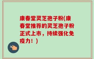 康春堂灵芝孢子粉(康春堂推荐的灵芝孢子粉正式上市，持续强化免疫力！)