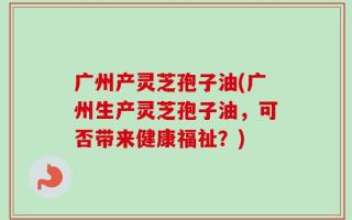 广州产灵芝孢子油(广州生产灵芝孢子油，可否带来健康福祉？)