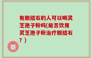 有胆结石的人可以喝灵芝孢子粉吗(能否饮用灵芝孢子粉治疗胆结石？)