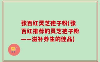 张百红灵芝孢子粉(张百红推荐的灵芝孢子粉——滋补养生的佳品)