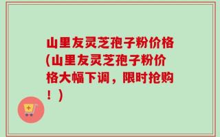 山里友灵芝孢子粉价格(山里友灵芝孢子粉价格大幅下调，限时抢购！)