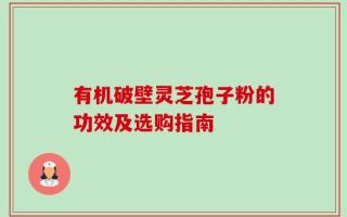 有机破壁灵芝孢子粉的功效及选购指南