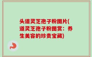 头道灵芝孢子粉图片(道灵芝孢子粉图赏：养生美容的珍贵宝藏)