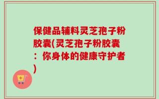 保健品辅料灵芝孢子粉胶囊(灵芝孢子粉胶囊：你身体的健康守护者)