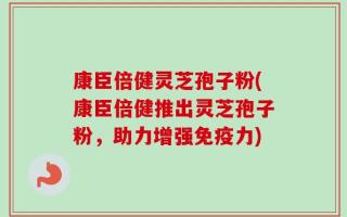 康臣倍健灵芝孢子粉(康臣倍健推出灵芝孢子粉，助力增强免疫力)