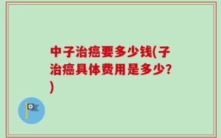 中子治癌要多少钱(子治癌具体费用是多少？)