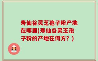 寿仙谷灵芝孢子粉产地在哪里(寿仙谷灵芝孢子粉的产地在何方？)