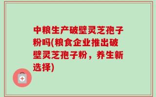 中粮生产破壁灵芝孢子粉吗(粮食企业推出破壁灵芝孢子粉，养生新选择)