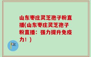 山东枣庄灵芝孢子粉直播(山东枣庄灵芝孢子粉直播：强力提升免疫力！)