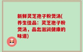 新鲜灵芝孢子粉煲汤(养生佳品：灵芝孢子粉煲汤，品出滋润健康的味道)
