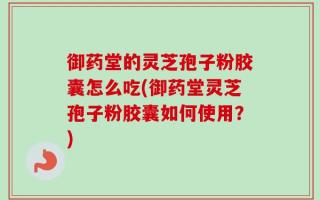 御药堂的灵芝孢子粉胶囊怎么吃(御药堂灵芝孢子粉胶囊如何使用？)