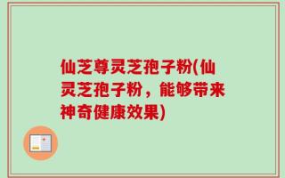 仙芝尊灵芝孢子粉(仙灵芝孢子粉，能够带来神奇健康效果)