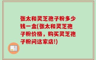 张太和灵芝孢子粉多少钱一盒(张太和灵芝孢子粉价格，购买灵芝孢子粉问这家店!)