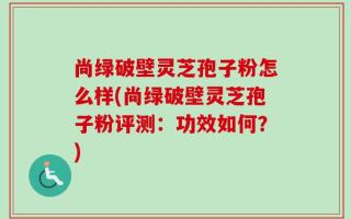 尚绿破壁灵芝孢子粉怎么样(尚绿破壁灵芝孢子粉评测：功效如何？)