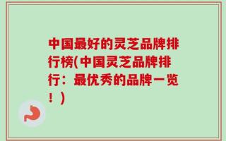 中国最好的灵芝品牌排行榜(中国灵芝品牌排行：最优秀的品牌一览！)