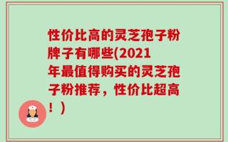 性价比高的灵芝孢子粉牌子有哪些(2021年最值得购买的灵芝孢子粉推荐，性价比超高！)