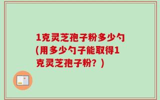 1克灵芝孢子粉多少勺(用多少勺子能取得1克灵芝孢子粉？)