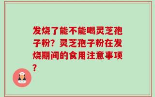 发烧了能不能喝灵芝孢子粉？灵芝孢子粉在发烧期间的食用注意事项？
