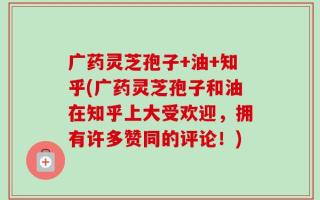 广药灵芝孢子+油+知乎(广药灵芝孢子和油在知乎上大受欢迎，拥有许多赞同的评论！)