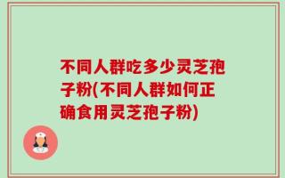 不同人群吃多少灵芝孢子粉(不同人群如何正确食用灵芝孢子粉)