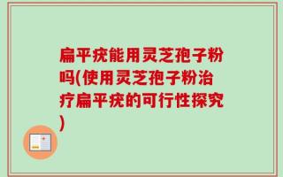 扁平疣能用灵芝孢子粉吗(使用灵芝孢子粉治疗扁平疣的可行性探究)