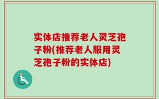 实体店推荐老人灵芝孢子粉(推荐老人服用灵芝孢子粉的实体店)