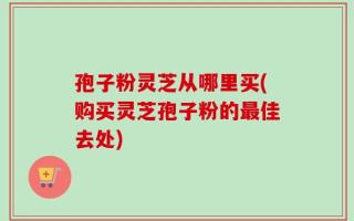 孢子粉灵芝从哪里买(购买灵芝孢子粉的最佳去处)