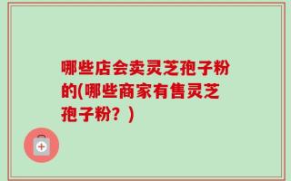 哪些店会卖灵芝孢子粉的(哪些商家有售灵芝孢子粉？)