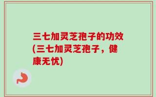 三七加灵芝孢子的功效(三七加灵芝孢子，健康无忧)