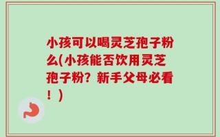 小孩可以喝灵芝孢子粉么(小孩能否饮用灵芝孢子粉？新手父母必看！)
