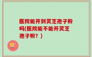 医院能开到灵芝孢子粉吗(医院能不能开灵芝孢子粉？)