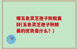 哪五色灵芝孢子粉胶囊好(五色灵芝孢子粉胶囊的优势是什么？)