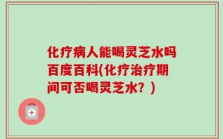 化疗病人能喝灵芝水吗百度百科(化疗治疗期间可否喝灵芝水？)