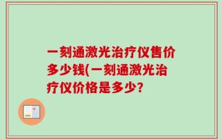 一刻通激光治疗仪售价多少钱(一刻通激光治疗仪价格是多少？