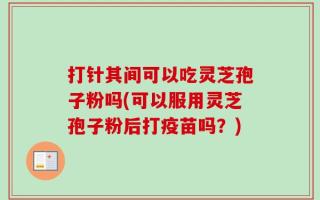 打针其间可以吃灵芝孢子粉吗(可以服用灵芝孢子粉后打疫苗吗？)