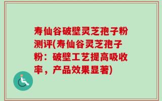 寿仙谷破壁灵芝孢子粉测评(寿仙谷灵芝孢子粉：破壁工艺提高吸收率，产品效果显著)