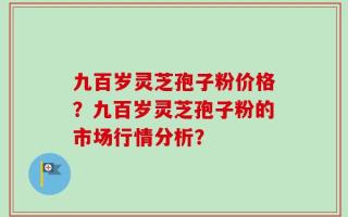 九百岁灵芝孢子粉价格？九百岁灵芝孢子粉的市场行情分析？