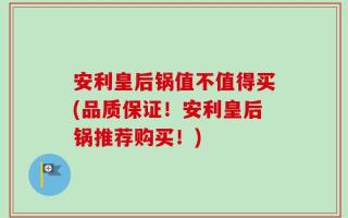 安利皇后锅值不值得买(品质保证！安利皇后锅推荐购买！)