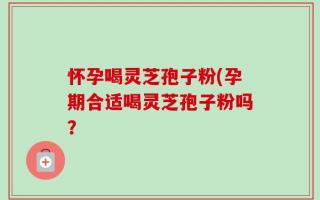 怀孕喝灵芝孢子粉(孕期合适喝灵芝孢子粉吗？