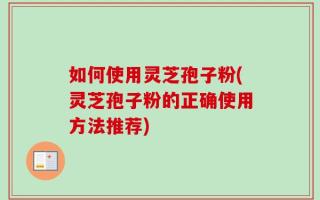 如何使用灵芝孢子粉(灵芝孢子粉的正确使用方法推荐)