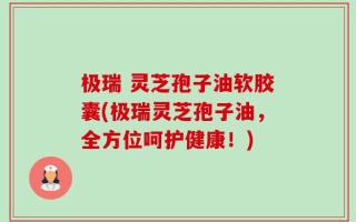 极瑞 灵芝孢子油软胶囊(极瑞灵芝孢子油，全方位呵护健康！)