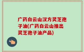 广药白云山汉方灵芝孢子油(广药白云山推出灵芝孢子油产品)