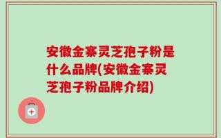 安徽金寨灵芝孢子粉是什么品牌(安徽金寨灵芝孢子粉品牌介绍)