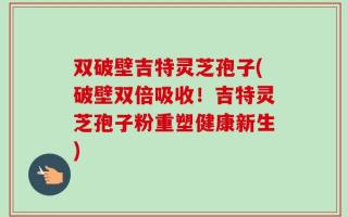 双破壁吉特灵芝孢子(破壁双倍吸收！吉特灵芝孢子粉重塑健康新生)