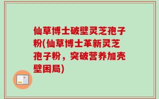 仙草博士破壁灵芝孢子粉(仙草博士革新灵芝孢子粉，突破营养加壳壁困局)
