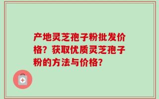产地灵芝孢子粉批发价格？获取优质灵芝孢子粉的方法与价格？