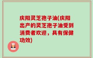 庆阳灵芝孢子油(庆阳出产的灵芝孢子油受到消费者欢迎，具有保健功效)