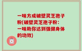 一味方成破壁灵芝孢子粉(破壁灵芝孢子粉：一味助你达到强健身体的功效)